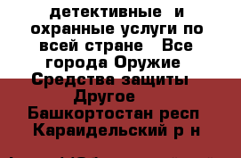 детективные  и охранные услуги по всей стране - Все города Оружие. Средства защиты » Другое   . Башкортостан респ.,Караидельский р-н